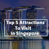 Top 5 Attractions To Visit in Singapore