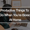Productive Things To Do When You're Bored At Home